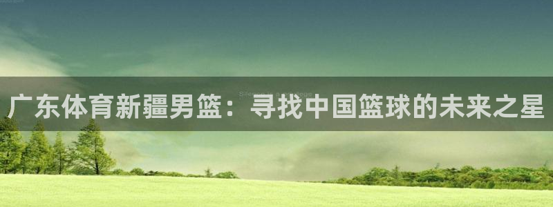 广东体育新疆男篮：寻找中国篮球的未来之星