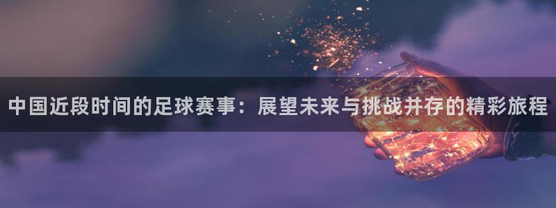 中国近段时间的足球赛事：展望未来与挑战并存的精彩旅程